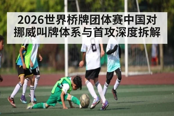 2026世界桥牌团体赛中国对挪威叫牌体系与首攻深度拆解