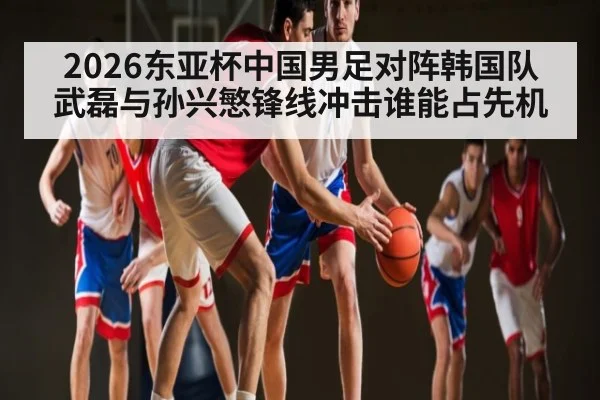 2026东亚杯中国男足对阵韩国队 武磊与孙兴慜锋线冲击谁能占先机
